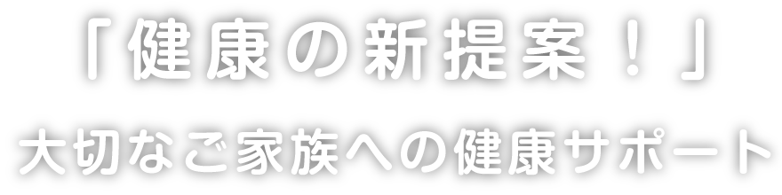 「健康の新提案！」大切なご家族への健康サポート